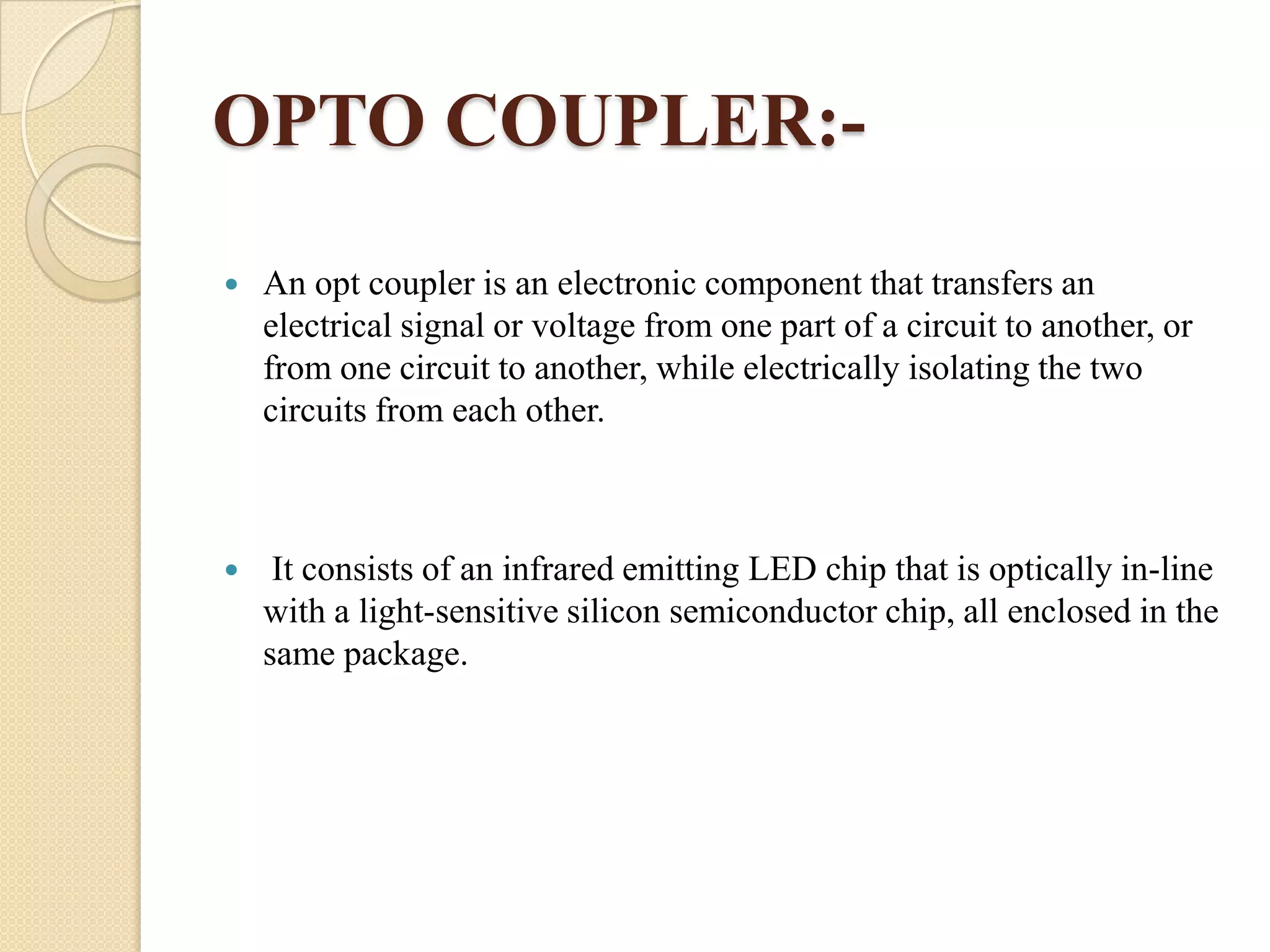 OPTO COUPLER:

An opt coupler is an electronic component that transfers an
electrical signal or voltage from one part of a circuit to another, or
from one circuit to another, while electrically isolating the two
circuits from each other.



It consists of an infrared emitting LED chip that is optically in-line
with a light-sensitive silicon semiconductor chip, all enclosed in the
same package.

 