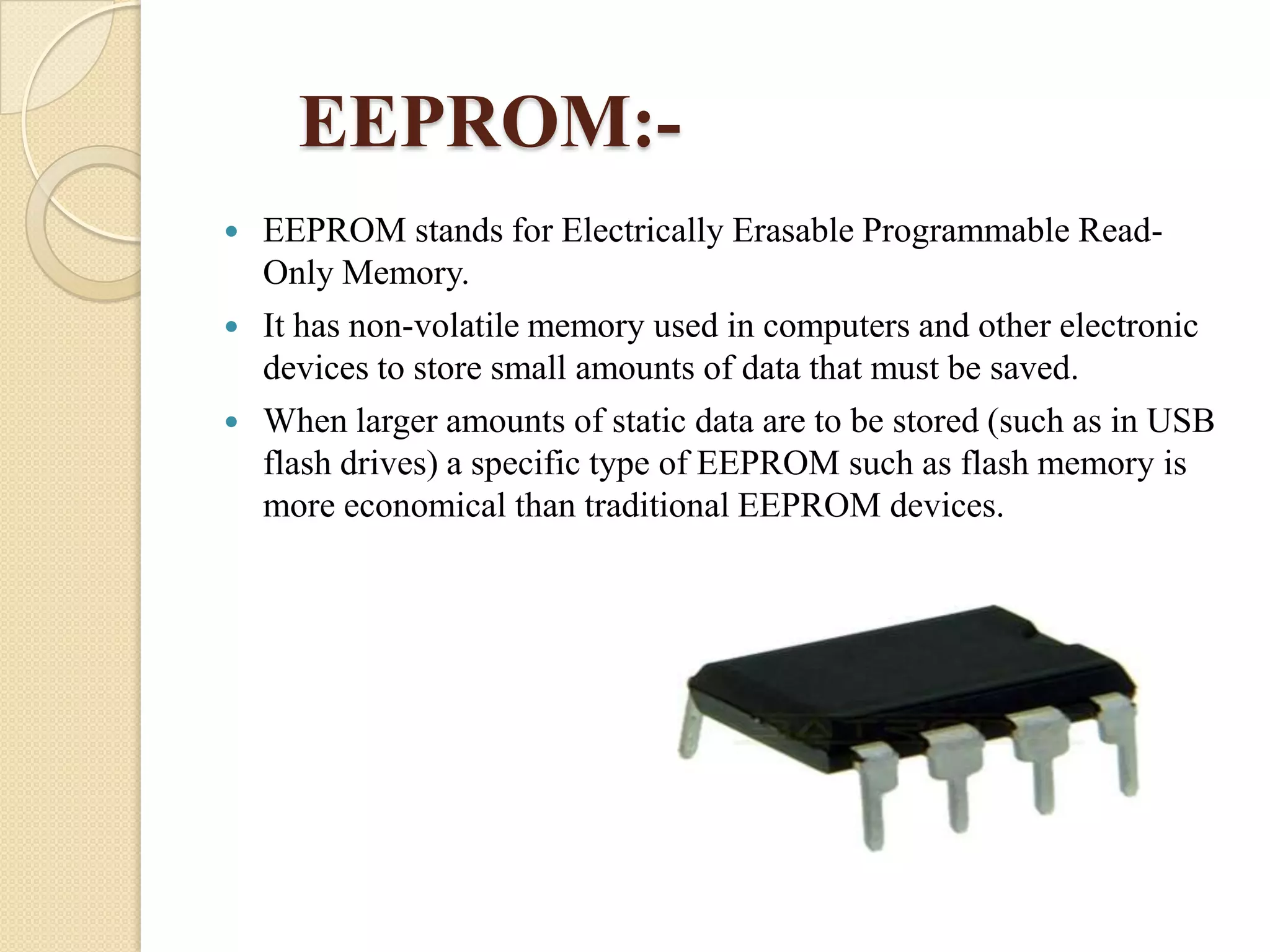 EEPROM:




EEPROM stands for Electrically Erasable Programmable ReadOnly Memory.
It has non-volatile memory used in computers and other electronic
devices to store small amounts of data that must be saved.
When larger amounts of static data are to be stored (such as in USB
flash drives) a specific type of EEPROM such as flash memory is
more economical than traditional EEPROM devices.

 