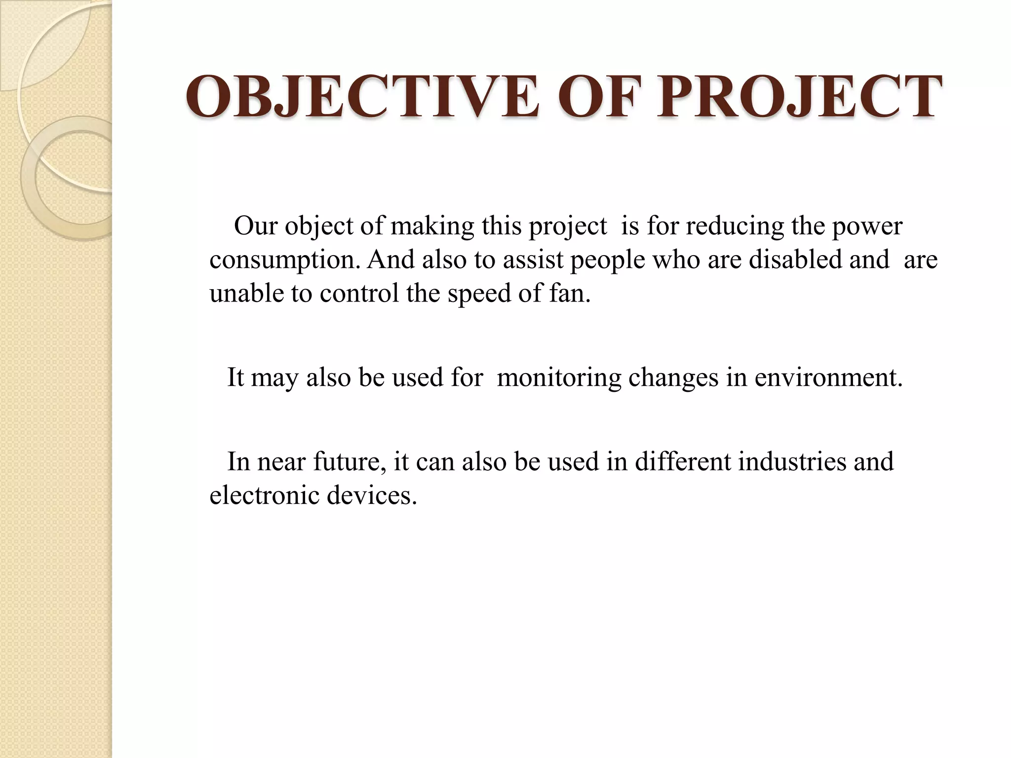 OBJECTIVE OF PROJECT
Our object of making this project is for reducing the power
consumption. And also to assist people who are disabled and are
unable to control the speed of fan.
It may also be used for monitoring changes in environment.
In near future, it can also be used in different industries and
electronic devices.

 