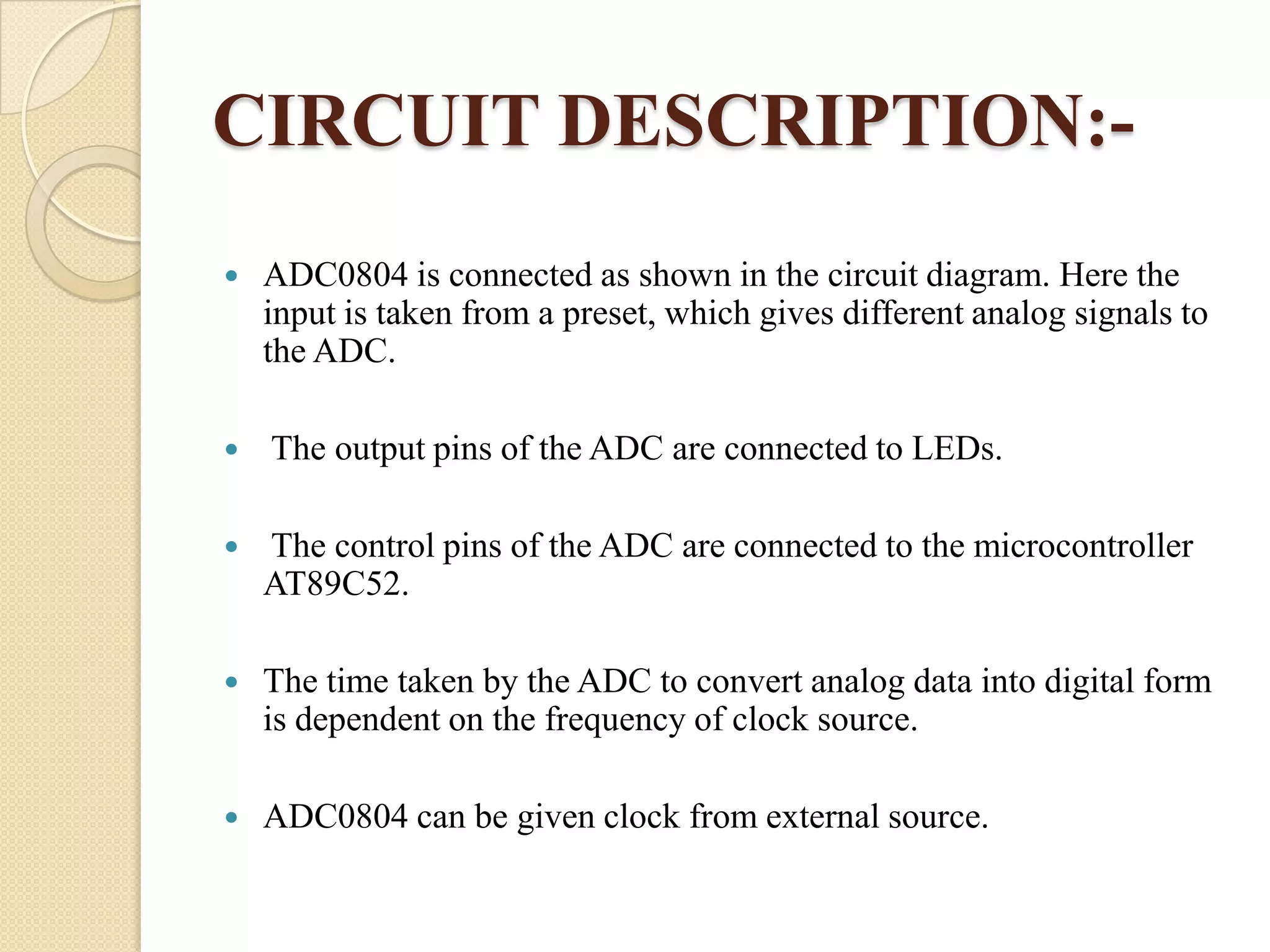 CIRCUIT DESCRIPTION:

ADC0804 is connected as shown in the circuit diagram. Here the
input is taken from a preset, which gives different analog signals to
the ADC.



The output pins of the ADC are connected to LEDs.



The control pins of the ADC are connected to the microcontroller
AT89C52.



The time taken by the ADC to convert analog data into digital form
is dependent on the frequency of clock source.



ADC0804 can be given clock from external source.

 