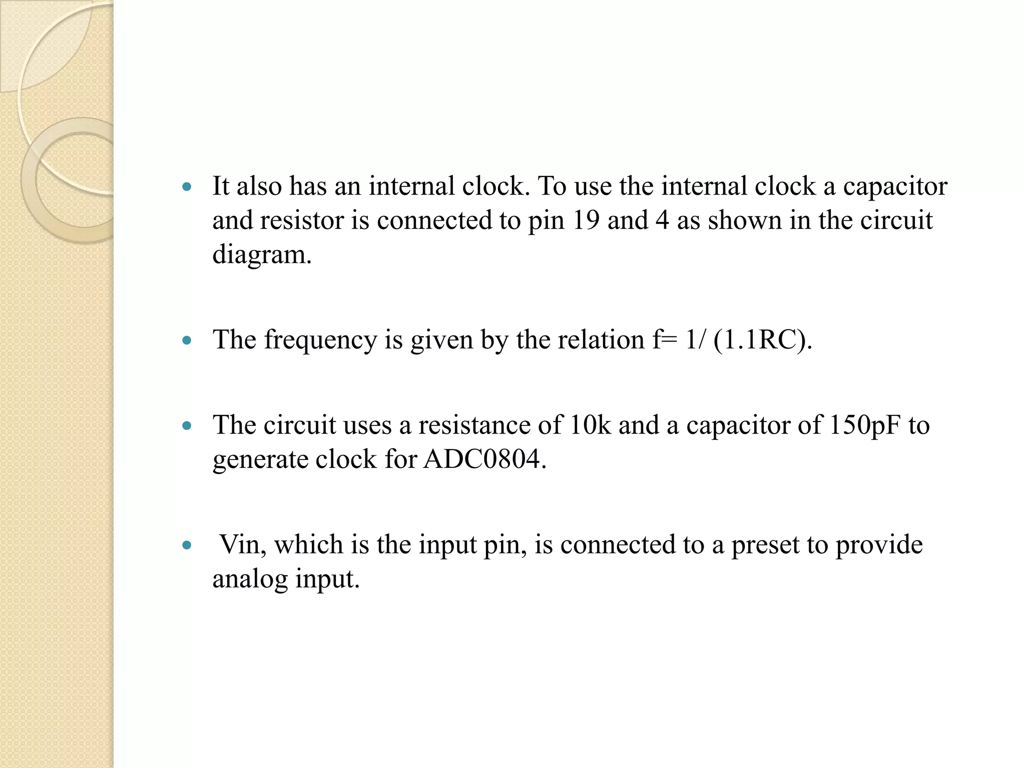 

It also has an internal clock. To use the internal clock a capacitor
and resistor is connected to pin 19 and 4 as shown in the circuit
diagram.



The frequency is given by the relation f= 1/ (1.1RC).



The circuit uses a resistance of 10k and a capacitor of 150pF to
generate clock for ADC0804.



Vin, which is the input pin, is connected to a preset to provide
analog input.

 