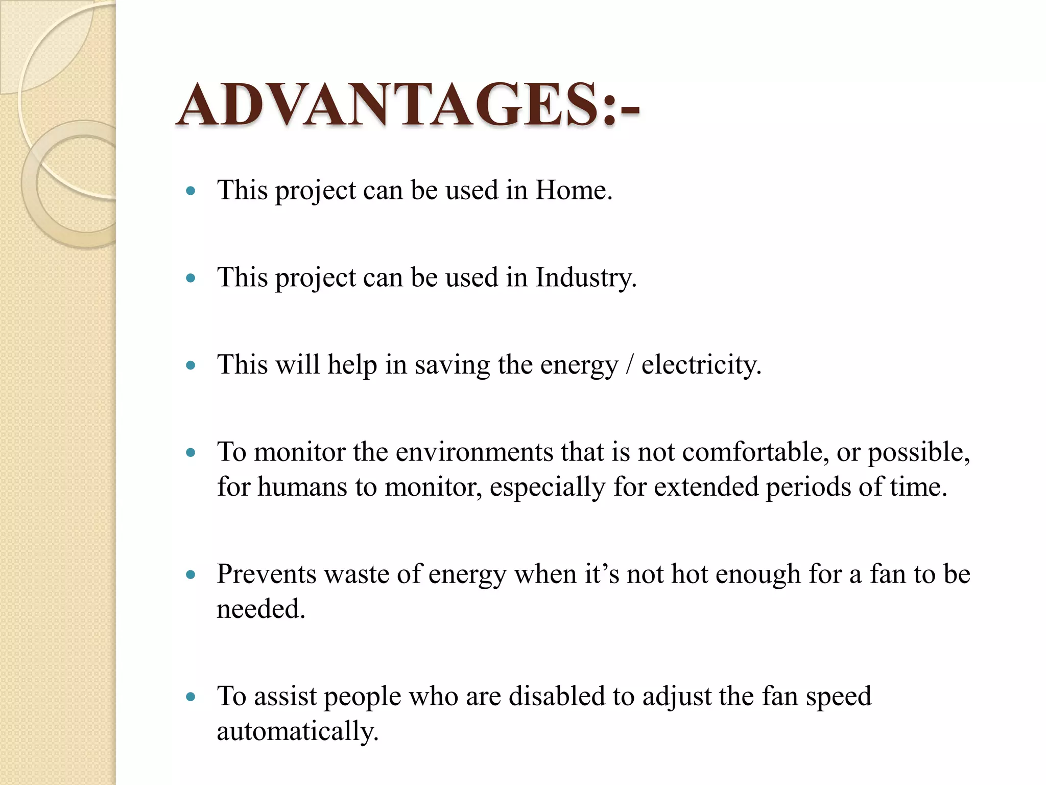 ADVANTAGES:

This project can be used in Home.



This project can be used in Industry.



This will help in saving the energy / electricity.



To monitor the environments that is not comfortable, or possible,
for humans to monitor, especially for extended periods of time.



Prevents waste of energy when it’s not hot enough for a fan to be
needed.



To assist people who are disabled to adjust the fan speed
automatically.

 