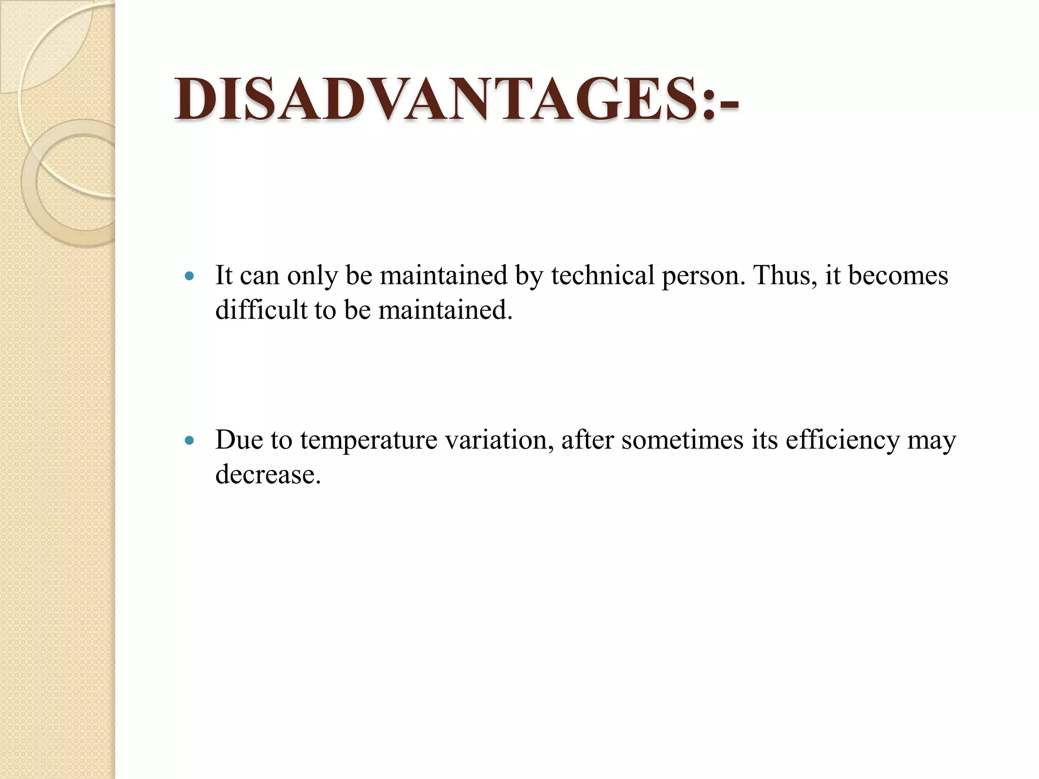 DISADVANTAGES:

It can only be maintained by technical person. Thus, it becomes
difficult to be maintained.



Due to temperature variation, after sometimes its efficiency may
decrease.

 
