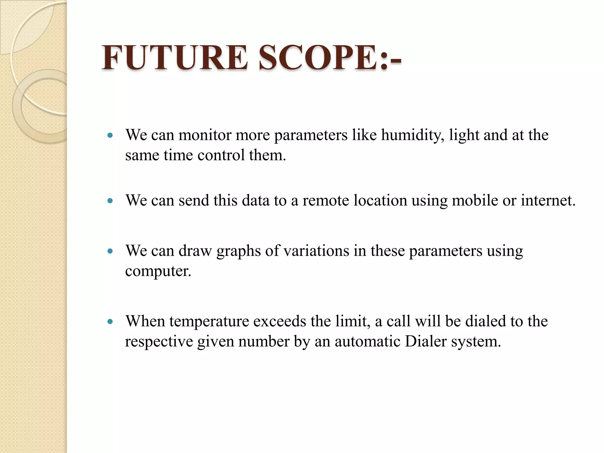 FUTURE SCOPE:

We can monitor more parameters like humidity, light and at the
same time control them.



We can send this data to a remote location using mobile or internet.



We can draw graphs of variations in these parameters using
computer.



When temperature exceeds the limit, a call will be dialed to the
respective given number by an automatic Dialer system.

 
