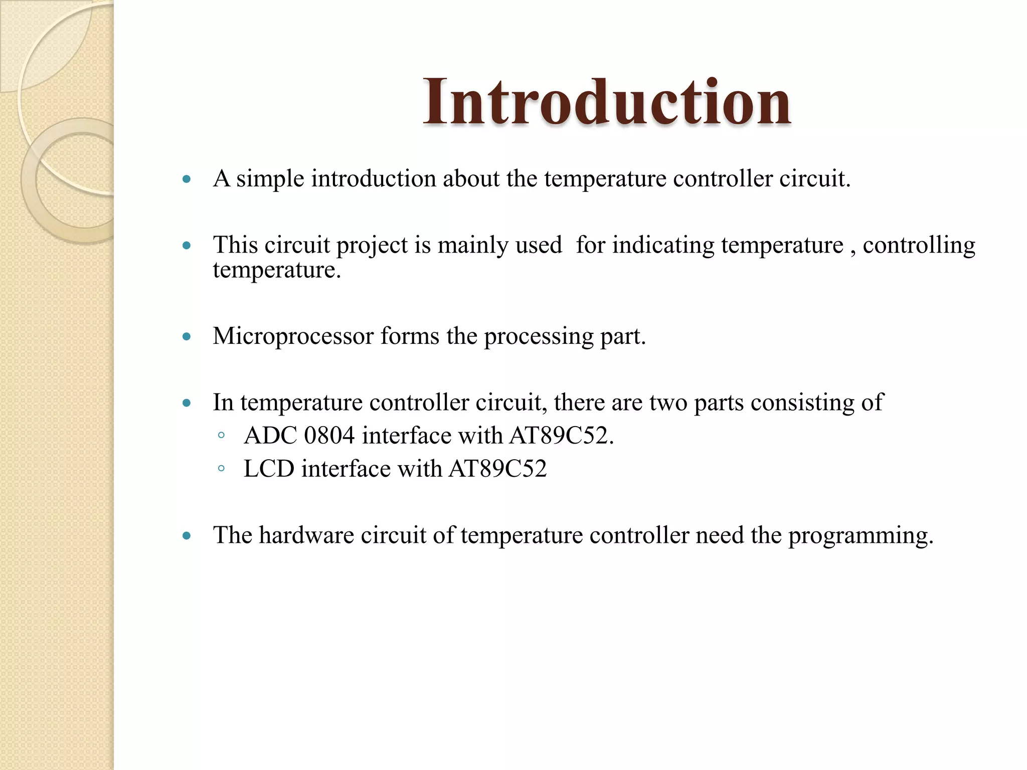 Introduction


A simple introduction about the temperature controller circuit.



This circuit project is mainly used for indicating temperature , controlling
temperature.



Microprocessor forms the processing part.



In temperature controller circuit, there are two parts consisting of
◦ ADC 0804 interface with AT89C52.
◦ LCD interface with AT89C52



The hardware circuit of temperature controller need the programming.

 