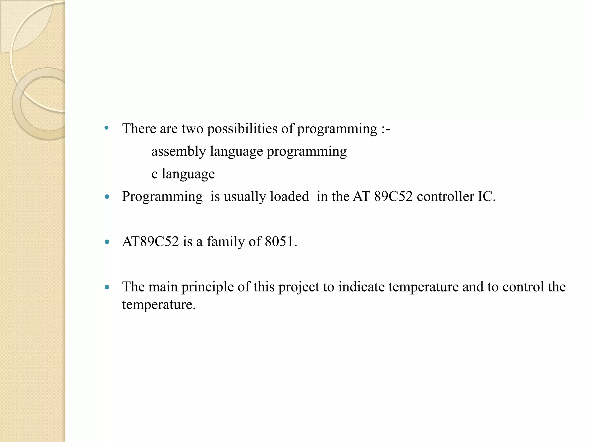 • There are two possibilities of programming :assembly language programming
c language


Programming is usually loaded in the AT 89C52 controller IC.



AT89C52 is a family of 8051.



The main principle of this project to indicate temperature and to control the
temperature.

 