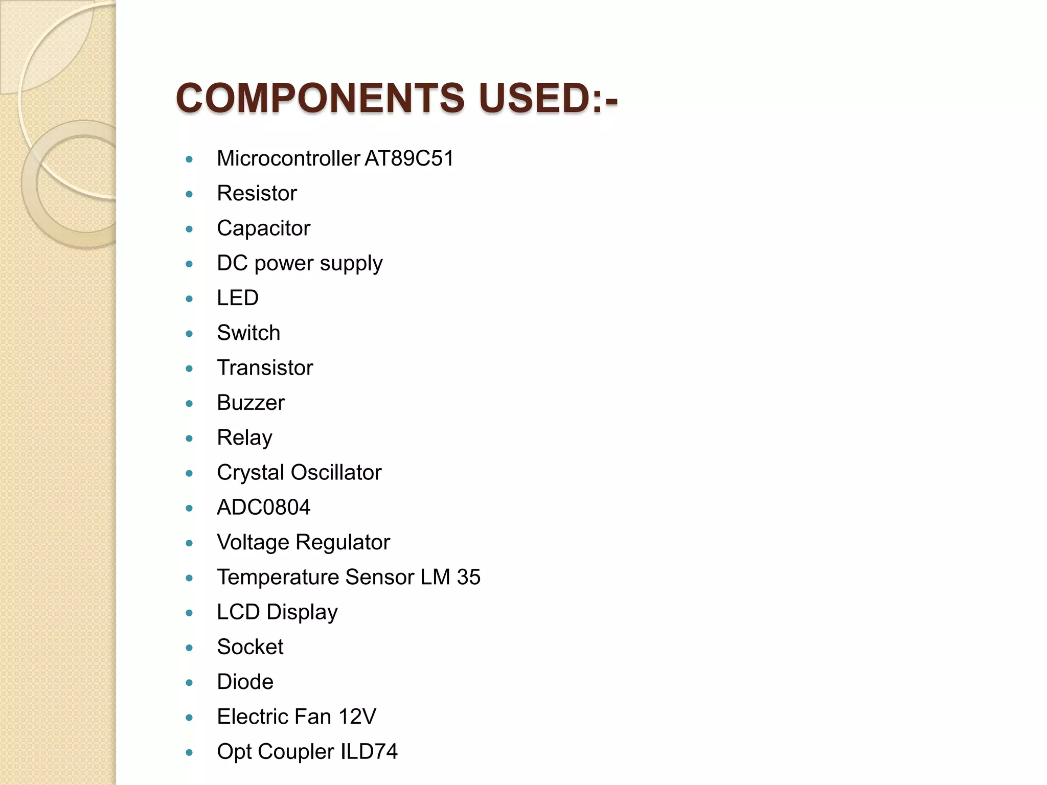 COMPONENTS USED:

Microcontroller AT89C51



Resistor



Capacitor



DC power supply



LED



Switch



Transistor



Buzzer



Relay



Crystal Oscillator



ADC0804



Voltage Regulator



Temperature Sensor LM 35



LCD Display



Socket



Diode



Electric Fan 12V



Opt Coupler ILD74

 