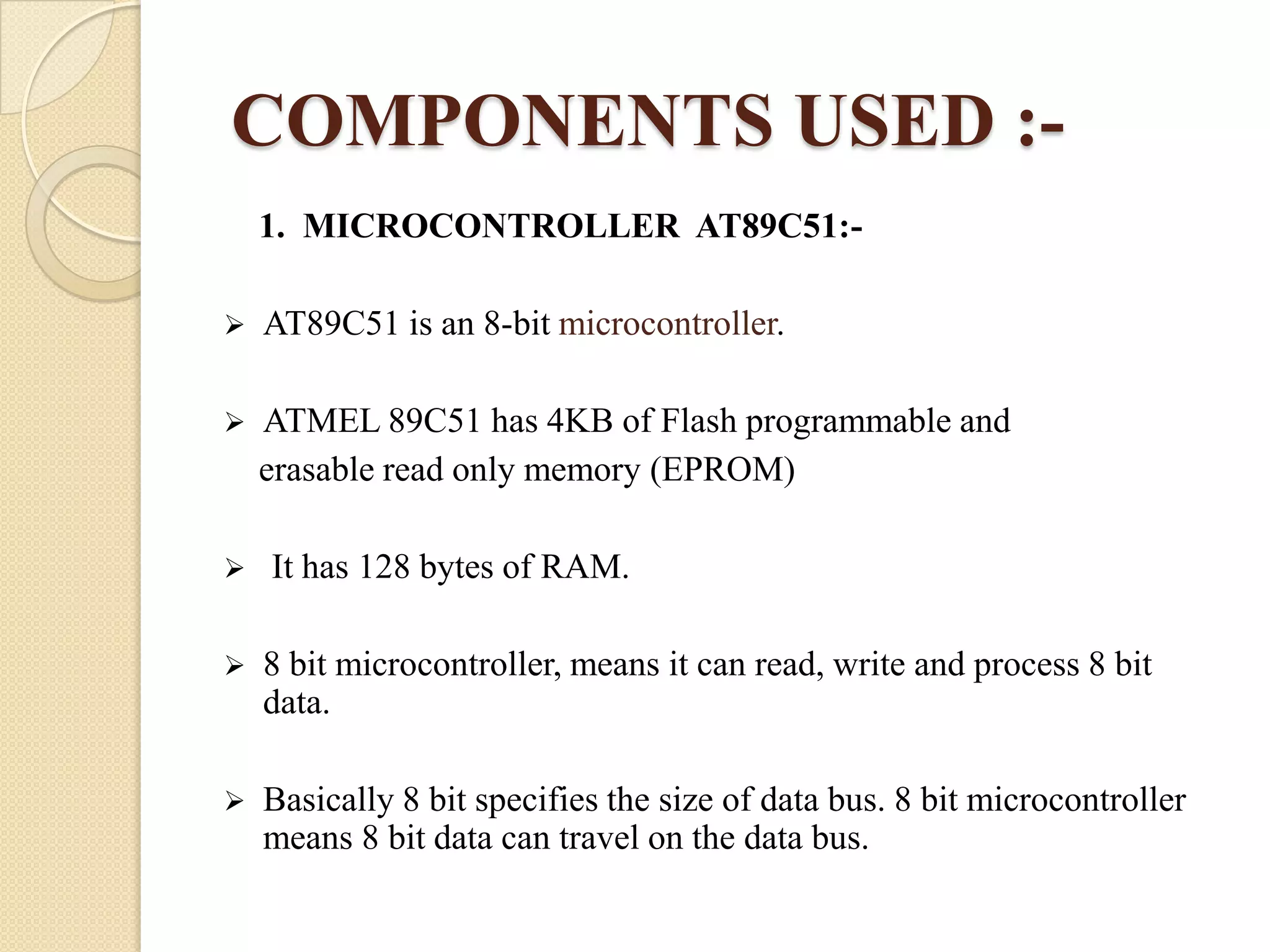 COMPONENTS USED :1. MICROCONTROLLER AT89C51:

AT89C51 is an 8-bit microcontroller.



ATMEL 89C51 has 4KB of Flash programmable and
erasable read only memory (EPROM)



It has 128 bytes of RAM.



8 bit microcontroller, means it can read, write and process 8 bit
data.



Basically 8 bit specifies the size of data bus. 8 bit microcontroller
means 8 bit data can travel on the data bus.

 
