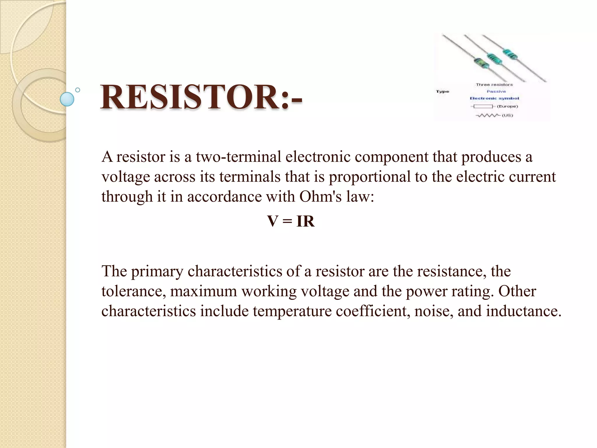 RESISTOR:A resistor is a two-terminal electronic component that produces a
voltage across its terminals that is proportional to the electric current
through it in accordance with Ohm's law:
V = IR
The primary characteristics of a resistor are the resistance, the
tolerance, maximum working voltage and the power rating. Other
characteristics include temperature coefficient, noise, and inductance.

 