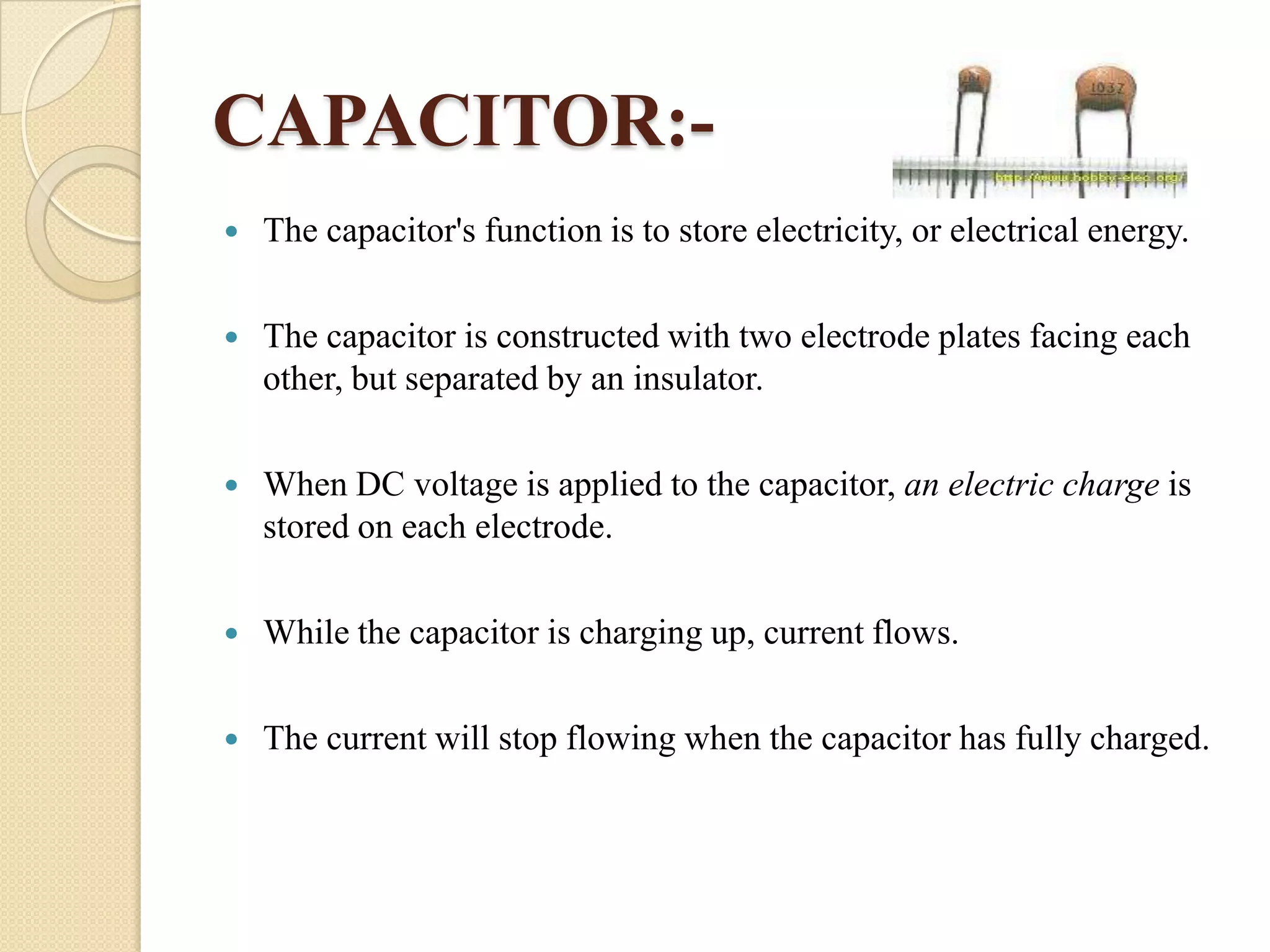 CAPACITOR:

The capacitor's function is to store electricity, or electrical energy.



The capacitor is constructed with two electrode plates facing each
other, but separated by an insulator.



When DC voltage is applied to the capacitor, an electric charge is
stored on each electrode.



While the capacitor is charging up, current flows.



The current will stop flowing when the capacitor has fully charged.

 