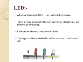 LED:

A light-emitting diode (LED) is an electronic light source.



LEDs are used as indicator lamps in many kinds of electronics and
increasingly for lighting.



LEDs are based on the semiconductor diode.



The longer lead is the Anode side and the short one is the Cathode
side.

 