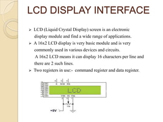 LCD DISPLAY INTERFACE






LCD (Liquid Crystal Display) screen is an electronic
display module and find a wide range of applications.
A 16x2 LCD display is very basic module and is very
commonly used in various devices and circuits.
A 16x2 LCD means it can display 16 characters per line and
there are 2 such lines.
Two registers in use:- command register and data register.

 