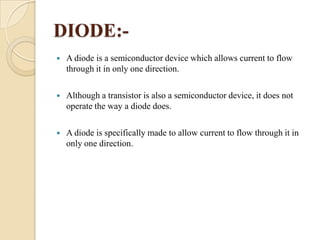 DIODE:

A diode is a semiconductor device which allows current to flow
through it in only one direction.



Although a transistor is also a semiconductor device, it does not
operate the way a diode does.



A diode is specifically made to allow current to flow through it in
only one direction.

 