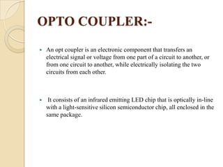 OPTO COUPLER:

An opt coupler is an electronic component that transfers an
electrical signal or voltage from one part of a circuit to another, or
from one circuit to another, while electrically isolating the two
circuits from each other.



It consists of an infrared emitting LED chip that is optically in-line
with a light-sensitive silicon semiconductor chip, all enclosed in the
same package.

 
