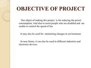 OBJECTIVE OF PROJECT
Our object of making this project is for reducing the power
consumption. And also to assist people who are disabled and are
unable to control the speed of fan.
It may also be used for monitoring changes in environment.
In near future, it can also be used in different industries and
electronic devices.

 