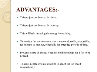 ADVANTAGES:

This project can be used in Home.



This project can be used in Industry.



This will help in saving the energy / electricity.



To monitor the environments that is not comfortable, or possible,
for humans to monitor, especially for extended periods of time.



Prevents waste of energy when it’s not hot enough for a fan to be
needed.



To assist people who are disabled to adjust the fan speed
automatically.

 