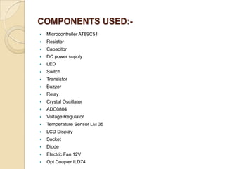 COMPONENTS USED:

Microcontroller AT89C51



Resistor



Capacitor



DC power supply



LED



Switch



Transistor



Buzzer



Relay



Crystal Oscillator



ADC0804



Voltage Regulator



Temperature Sensor LM 35



LCD Display



Socket



Diode



Electric Fan 12V



Opt Coupler ILD74

 
