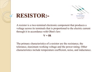 RESISTOR:A resistor is a two-terminal electronic component that produces a
voltage across its terminals that is proportional to the electric current
through it in accordance with Ohm's law:
V = IR
The primary characteristics of a resistor are the resistance, the
tolerance, maximum working voltage and the power rating. Other
characteristics include temperature coefficient, noise, and inductance.

 
