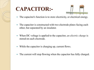 CAPACITOR:

The capacitor's function is to store electricity, or electrical energy.



The capacitor is constructed with two electrode plates facing each
other, but separated by an insulator.



When DC voltage is applied to the capacitor, an electric charge is
stored on each electrode.



While the capacitor is charging up, current flows.



The current will stop flowing when the capacitor has fully charged.

 