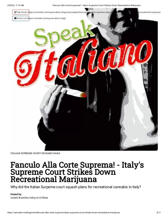 2/25/22, 7:14 AM Fanculo Alla Corte Suprema! - Italy's Supreme Court Strikes Down Recreational Marijuana
https://cannabis.net/blog/news/fanculo-alla-corte-suprema-italys-supreme-court-strikes-down-recreational-marijuana 2/11
ITALIAN SUPREME COURT ON MARIJUANA
Fanculo Alla Corte Suprema! - Italy's
Supreme Court Strikes Down
Recreational Marijuana
Why did the Italian Surpeme court squash plans for recreational cannabis in Italy?
Posted by:

Lemon Knowles, today at 12:00am
 Edit Article (https://cannabis.net/mycannabis/c-blog-entry/update/fanculo-alla-corte-suprema-italys-supreme-court-strikes-down-recreational-marijuana)
 Article List (https://cannabis.net/mycannabis/c-blog)
 