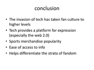 conclusion
• The invasion of tech has taken fan culture to
  higher levels
• Tech provides a platform for expression
  (especially the web 2.0)
• Sports merchandise popularity
• Ease of access to info
• Helps differentiate the strata of fandom
 