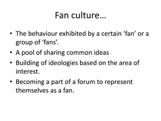 Fan culture…
• The behaviour exhibited by a certain ‘fan’ or a
  group of ‘fans’.
• A pool of sharing common ideas
• Building of ideologies based on the area of
  interest.
• Becoming a part of a forum to represent
  themselves as a fan.
 