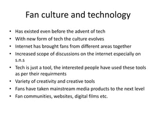 Fan culture and technology
•   Has existed even before the advent of tech
•   With new form of tech the culture evolves
•   Internet has brought fans from different areas together
•   Increased scope of discussions on the internet especially on
    s.n.s
•   Tech is just a tool, the interested people have used these tools
    as per their requirments
•   Variety of creativity and creative tools
•   Fans have taken mainstream media products to the next level
•   Fan communities, websites, digital films etc.
 