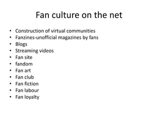 Fan culture on the net
•   Construction of virtual communities
•   Fanzines-unofficial magazines by fans
•   Blogs
•   Streaming videos
•   Fan site
•   fandom
•   Fan art
•   Fan club
•   Fan fiction
•   Fan labour
•   Fan loyalty
 