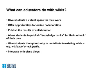 What can educators do with wikis? Give students a virtual space for their work Offer opportunities for online collaboration Publish the results of collaboration Allow students to publish “knowledge banks” for their school / of their own Give students the opportunity to contribute to existing wikis – e.g.  wikitravel  or  wikipedia.  Integrate with class blogs 