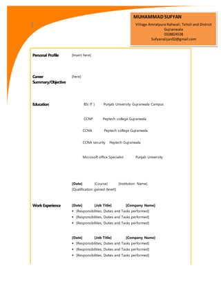 Personal Profile [Insert here]
Career
Summary/Objective
[here]
Education BS( IT ) Punjab University Gujranwala Campus
CCNP Peptech college Gujranwala
CCNA Peptech college Gujranwala
CCNA security Peptech Gujranwala
Microsoft office Specialist Punjab University
[Date] [Course] [Institution Name]
[Qualification gained (level)]
Work Experience [Date] [Job Title] [Company Name]
 [Responsibilities, Duties and Tasks performed]
 [Responsibilities, Duties and Tasks performed]
 [Responsibilities, Duties and Tasks performed]
[Date] [Job Title] [Company Name]
 [Responsibilities, Duties and Tasks performed]
 [Responsibilities, Duties and Tasks performed]
 [Responsibilities, Duties and Tasks performed]
MUHAMMAD SUFYAN
Village Amratpura Rahwali, Tehsil and District
Gujranwala
0328824538
Sufyanalijan02@gmail.com
 