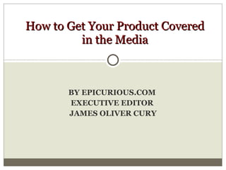 BY EPICURIOUS.COM  EXECUTIVE EDITOR  JAMES OLIVER CURY How to Get Your Product Covered in the Media 