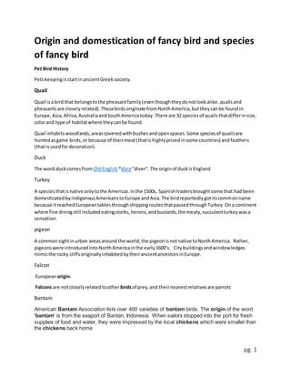 pg. 1
Origin and domestication of fancy bird and species
of fancy bird
Pet Bird History
PetskeepingisstartinancientGreeksociety.
Quail
Quail isa bird that belongstothe pheasantfamily(eventhoughtheydonotlookalike,quailsand
pheasantsare closelyrelated).Thesebirdsoriginate fromNorthAmerica,buttheycanbe foundin
Europe,Asia,Africa,AustraliaandSouthAmericatoday. There are 32 speciesof quailsthatdifferinsize,
colorand type of habitatwhere theycanbe found.
Quail inhabits woodlands,areascoveredwithbushesandopenspaces.Some speciesof quailsare
huntedasgame birds,or because of theirmeat(thatis highlyprizedinsome countries) andfeathers
(thatis usedfordecoration).
Duck
The word duck comesfromOld English *dūce"diver".The originof duckisEngland
Turkey
A speciesthatisnative onlytothe Americas.Inthe 1500s, Spanishtradersbroughtsome that had been
domesticatedbyindigenousAmericanstoEurope andAsia.The birdreportedlygotitscommonname
because itreachedEuropeantablesthroughshippingroutesthatpassedthroughTurkey.Ona continent
where fine diningstill includedeatingstorks,herons,andbustards,the meaty,succulentturkeywasa
sensation.
pigeon
A commonsightinurban areasaround the world,the pigeonisnotnative toNorthAmerica. Rather,
pigeonswere introducedintoNorthAmericainthe early1600’s. Citybuildingsandwindowledges
mimicthe rocky cliffsoriginallyinhabitedbytheirancientancestorsinEurope.
Falcon
European origin.
Falcons are notcloselyrelatedtoother birdsof prey,and theirnearestrelativesare parrots
Bantam
American Bantam Association lists over 400 varieties of bantam birds. The origin of the word
'bantam' is from the seaport of Bantan, Indonesia. When sailors stopped into the port for fresh
supplies of food and water, they were impressed by the local chickens which were smaller than
the chickens back home
 