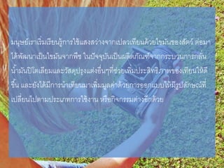 มนุษย์เราเริ่มเรียนรู้การใช้แสงสว่างจากเปลวเทียนด้วยไขมันของสัตว์ ต่อมา
ได้พัฒนาเป็นไขมันจากพืช ในปัจจุบันเป็นผลิตภัณฑ์จากกระบวนการกลั่น
น้ามันปิโตเลียมและวัสดุปรุงแต่งอื่นๆที่ช่วยเพิ่มประสิทธิภาพของเทียนให้ดี
ขึ้น และยังได้มีการนาเทียนมาเพิ่มมูลค่าด้วยการออกแบบให้มีรูปลักษณ์ที่
เปลี่ยนไปตามประเภทการใช้งาน หรือกิจกรรมต่างอีกด้วย
 