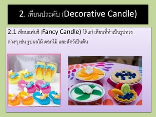 2. เทียนประดับ (Decorative Candle)
2.1 เทียนแฟนซี (Fancy Candle) ได้แก่ เทียนที่ทาเป็นรูปทรง
ต่างๆ เช่น รูปผลไม้ ดอกไม้ และสัตว์เป็นต้น
 