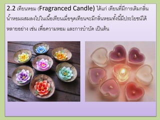 2.2 เทียนหอม (Fragranced Candle) ได้แก่ เทียนที่มีการเติมกลิ่น
น้าหอมผสมลงไปในเนื้อเทียนเมื่อจุดเทียนจะมีกลิ่นหอมทั้งนี้มีประโยชน์ได้
หลายอย่าง เช่น เพื่อความหอม และการบาบัด เป็นต้น
 
