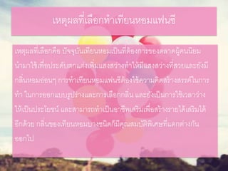 เหตุผลที่เลือกทาเทียนหอมแฟนซี
เหตุผลที่เลือกคือ ปัจจุบันเทียนหอมเป็นที่ต้องการของตลาดผู้คนนิยม
นามาใช้เพื่อประดับตกแต่งเพิ่มแสงสว่างทาให้มีแสงสว่างที่สวยและยังมี
กลิ่นหอมอ่อนๆ การทาเทียนหอมแฟนซีต้องใช้ความคิดสร้างสรรค์ในการ
ทา ในการออกแบบรูปร่างและการเลือกกลิ่น และยังเป็นการใช้เวลาว่าง
ให้เป็นประโยชน์ และสามารถทาเป็นอาชีพเสริมเพื่อสร้างรายได้เสริมได้
อีกด้วย กลิ่นของเทียนหอมบางชนิดก็มีคุณสมบัติพิเศษที่แตกต่างกัน
ออกไป
 