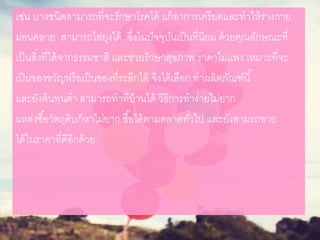 เช่น บางชนิดสามารถที่จะรักษาโรคได้ แก้อาการเครียดและทาให้ร่างกาย
ผ่อนคลาย สามารถไล่ยุงได้ ซึ่งในปัจจุบันเป็นที่นิยม ด้วยคุณลักษณะที่
เป็นสิ่งที่ได้จากธรรมชาติ และช่วยรักษาสุขภาพ ราคาไม่แพง เหมาะที่จะ
เป็นของขวัญหรือเป็นของที่ระลึกได้ จึงได้เลือก ทาผลิตภัณฑ์นี้
และยังต้นทุนต่า สามารถทาที่บ้านได้ วิธีการทาง่ายไม่ยาก
แหล่งซื้อวัตถุดิบก็หาไม่ยาก ซื้อได้ตามตลาดทั่วไป และยังสามรถขาย
ได้ในราคาที่ดีอีกด้วย
 