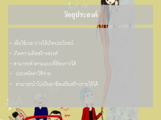 วัตถุประสงค์
- เพื่อใช้เวลาว่างให้เกิดประโยชน์
- เกิดความคิดสร้างสรรค์
- สามารถทาตามแบบที่ต้องการได้
- ประหยัดค่าใช้จ่าย
- สามารถนาไปเป็นอาชีพเสริมสร้างรายได้ได้
 