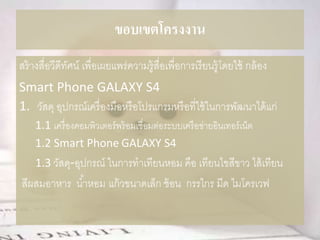 ขอบเขตโครงงาน
สร้างสื่อวีดีทัศน์ เพื่อเผยแพร่ความรู้สื่อเพื่อการเรียนรู้โดยใช้ กล้อง
Smart Phone GALAXY S4
1. วัสดุ อุปกรณ์เครื่องมือหรือโปรแกรมหรือที่ใช้ในการพัฒนาได้แก่
1.1 เครื่องคอมพิวเตอร์พร้อมเชื่อมต่อระบบเครือข่ายอินเทอร์เน็ต
1.2 Smart Phone GALAXY S4
1.3 วัสดุ-อุปกรณ์ ในการทาเทียนหอม คือ เทียนไขสีขาว ไส้เทียน
สีผสมอาหาร น้าหอม แก้วขนาดเล็ก ช้อน กรรไกร มีด ไมโครเวฟ
 