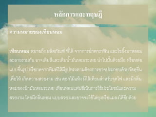 หลักการและทฤษฎี
ควำมหมำยของเทียนหอม
เทียนหอม หมายถึง ผลิตภัณฑ์ ที่ได้ จากการนาพาราฟิน และไขผึ้งมาหลอม
ละลายรวมกัน อาจเติมสีและเติมน้ามันหอมระเหย นาไปปั้นด้วยมือ หรือหล่อ
แบบขึ้นรูป หรือกดจากพิมพ์ให้มีรูปทรงตามต้องการอาจประกอบด้วยวัสดุอื่น
เพื่อให้ เกิดความสวยงาม เช่น ดอกไม้แห้ง มีไส้เทียนสาหรับจุดไฟ และมีกลิ่น
หอมของน้ามันหอมระเหย เทียนหอมแฟนซีเน้นการใช้ประโยชน์และความ
สวยงาม โดยมีกลิ่นหอม แบบสวย และอาจจะใช้ไล่ยุงหรือแมลงได้อีกด้วย
 
