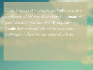 ทั้งนี้แล้ว เทียนหอมแฟนซี ยังมีการทาเป็นธุรกิจSMEขนาดย่อม มีการ
ลงทุนที่น้อยกว่า แต่ได้กาไรเยอะ เนื่องจากเป็นงานhandmade ทาให้
ผู้คนสนใจในตัวสินค้าเทียนหอมแฟนซี หรือ Fancy Aroma
Candle นั้น ทาจากส่วนผสมไม่กี่อย่าง ทาง่ายและตกแต่งง่าย
โดยใช้ต้นทุนเพียงไม่กี่บาท ก็สามารถประดิษฐ์มันขึ้นมาได้แล้ว
 