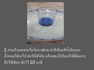 2.นำแก้วออกจำกไมโครเวฟและนำสีเทียนสีน้ำเงินและ
น้ำหอมใส่ลงไป คนให้เข้ำกัน แล้วเทลงไปในแก้วที่ต้องกำร
ปักไส้เทียน พักไว้10 นำที
 