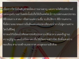 เนื่องจากไฟ มีเป็นสัญลักษณ์ของการเผาผลาญ และความโชติช่วงชัชวาลย์
และมนุษย์บางเผ่าในสมัยนั้นนับถือให้เป็นเทพไฟ มีการบวงสรวงและประกอบ
พิธีกรรมทาง ศาสนา หรือตามแต่ความเชื่อ จะเห็นได้จาก พิธีการแต่งงาน
ซึ่งมีความหมายของการเริ่มต้นแสงแห่งเปลวเทียนจะนาทางไปสู่ความสว่าง
ไสวในชีวิตคู่
ชาวอเมริกันนิยมนาเทียนมาประดับประดาบนโต๊ะอาหาร แสดงถึงฐานะ
ความภูมิฐาน และมีรสนิยม และเพื่อให้เกิดความสว่างไสว อีกทั้งแสงสว่าง
ของเทียน สามารถสร้างบรรยากาศ และดูสวยงามอีกด้วย
 