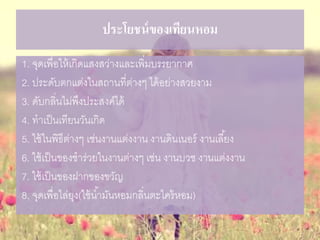 ประโยชน์ของเทียนหอม
1. จุดเพื่อให้เกิดแสงสว่างและเพิ่มบรรยากาศ
2. ประดับตกแต่งในสถานที่ต่างๆ ได้อย่างสวยงาม
3. ดับกลิ่นไม่พึงประสงค์ได้
4. ทาเป็นเทียนวันเกิด
5. ใช้ในพิธีต่างๆ เช่นงานแต่งงาน งานดินเนอร์ งานเลี้ยง
6. ใช้เป็นของชาร่วยในงานต่างๆ เช่น งานบวช งานแต่งงาน
7. ใช้เป็นของฝากของขวัญ
8. จุดเพื่อไล่ยุง(ใช้น้ามันหอมกลิ่นตะไคร้หอม)
 