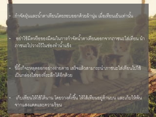 - กาจัดฝุ่นและน้าตาเทียนโดยรอบออกด้วยผ้านุ่ม เมื่อเทียนเย็นเท่านั้น
- อย่าใช้มีดหรือของมีคมในการกาจัดน้าตาเทียนออกจากภาชนะใส่เทียน นา
ภาชนะไปวางไว้ในช่องทาน้าแข็ง
- ขี้ผึ้งก็จะหลุดออกอย่างง่ายดาย เสร็จแล้วสามารถนาภาชนะใส่เทียนไปใช้
เป็นกล่องใส่ของที่ระลึกได้อีกด้วย
- เก็บเทียนให้ใช้ได้นาน โดยวางตั้งขึ้น ให้ไส้เทียนอยู่ด้านบน และเก็บให้พ้น
จากแสงแดดและความร้อน
 