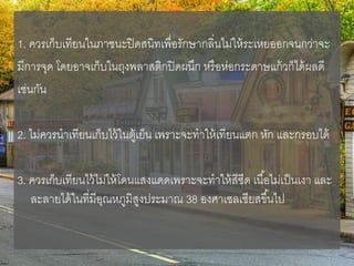 1. ควรเก็บเทียนในภาชนะปิดสนิทเพื่อรักษากลิ่นไม่ให้ระเหยออกจนกว่าจะ
มีการจุด โดยอาจเก็บในถุงพลาสติกปิดผนึก หรือห่อกระดาษแก้วก็ได้ผลดี
เช่นกัน
2. ไม่ควรนาเทียนเก็บไว้ในตู้เย็น เพราะจะทาให้เทียนแตก หัก และกรอบได้
3. ควรเก็บเทียนไว้ไม่ให้โดนแสงแดดเพราะจะทาให้สีซีด เนื้อไม่เป็นเงา และ
ละลายได้ในที่มีอุณหภูมิสูงประมาณ 38 องศาเซลเซียสขึ้นไป
 