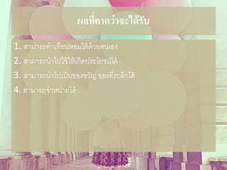 ผลที่คาดว่าจะได้รับ
1. สามารถทาเทียนหอมได้ด้วยตนเอง
2. สามารถนาไปใช้ให้เกิดประโยชน์ได้
3. สามารถนาไปเป็นของขวัญ ของที่ระลึกได้
4. สามารถจาหน่ายได้
 