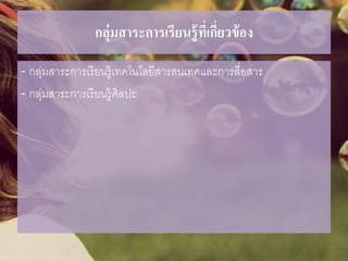 กลุ่มสาระการเรียนรู้ที่เกี่ยวข้อง
- กลุ่มสาระการเรียนรู้เทคโนโลยีสารสนเทศและการสื่อสาร
- กลุ่มสาระการเรียนรู้ศิลปะ
 