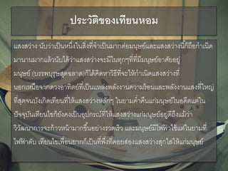 ประวัติของเทียนหอม
แสงสว่าง นับว่าเป็นหนึ่งในสิ่งที่จาเป็นมากต่อมนุษย์และแสงสว่างนี้ก็ถือกาเนิด
มานานมากแล้วนับได้ว่าแสงสว่างจะมีในทุกๆที่ที่มีมนุษย์อาศัยอยู่
มนุษย์ (บรรพบุรุษสุดฉลาด)ก็ได้คิดหาวิธีที่จะให้กาเนิดแสงสว่างที่
นอกเหนือจากดวงอาทิตย์ที่เป็นแหล่งพลังงานความร้อนและพลังงานแสงที่ใหญ่
ที่สุดจนบังเกิดเทียนที่ให้แสงสว่างหลักๆ ในยามค่าคืนแก่มนุษย์ในอดีตแต่ใน
ปัจจุบันเทียนไขก็ยังคงเป็นอุปกรณ์ที่ให้แสงสว่างแก่มนุษย์อยู่ดีถึงแม้ว่า
วิวัฒนาการจะก้าวหน้ามากขึ้นอย่างรวดเร็ว และมนุษย์มีไฟฟ้ าใช้แต่ในยามที่
ไฟฟ้ าดับ เทียนไขเพื่อนยากก็เป็นที่พึ่งที่คอยส่องแสงสว่างสุกใสให้แก่มนุษย์
 