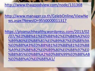http://www.thaigoodview.com/node/131368
http://www.manager.co.th/CelebOnline/ViewNe
ws.aspx?NewsID=9550000011317
https://piyanuchhealthy.wordpress.com/2013/02
/07/%E0%B8%81%E0%B8%B2%E0%B8%A3%E0
%B9%80%E0%B8%81%E0%B9%87%E0%B8%9A
%E0%B8%A3%E0%B8%B1%E0%B8%81%E0%B8
%A9%E0%B8%B2%E0%B9%80%E0%B8%97%E0
%B8%B5%E0%B8%A2%E0%B8%99%E0%B8%AB
%E0%B8%AD%E0%B8%A1/
 
